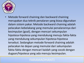 FARAMADHANTI
• Metode forward chaining dan backward chaining
merupakan dua teknik penalaran yang biasa digunakan
dalam sistem pakar. Metode backward chaining adalah
pelacakan kebelakang yang memulai penalarannya dari
kesimpulan (goal), dengan mencari sekumpulan
hipotesa-hipotesa yang mendukung menuju fakta-fakta
yang mendukung sekumpulan hipotesa-hipotesa
tersebut. Sedangkan metode forward chaining adalah
pelacakan ke depan yang memulai dari sekumpulan
fakta-fakta dengan mencari kaidah yang cocok dengan
dugaan/hipotesa yang ada menuju kesimpulan.
 