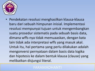 FARAMADHANTI
• Pendekatan resolusi menghasilkan klausa-klausa
baru dari sebuah himpunan inisial. Implementasi
resolusi mempunyai tujuan untuk mengembangkan
suatu prosedur sistematis pada sebuah basis data,
dimana wffs-nya tidak memuaaskan, dengan kata
lain tidak ada interpretasi wffs yang masuk akal.
Untuk itu, hal pertama yang perlu dilakukan adalah
mengonversi pernyataan dalam basis data logika
dan hipotesis ke dalam bentuk klausa (clause) yang
melibatkan disjungsi literal.
 