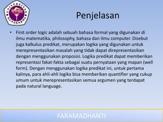 FARAMADHANTI
Penjelasan
• First order logic adalah sebuah bahasa formal yang digunakan di
ilmu matematika, philosophy, bahasa dan ilmu computer. Disebut
juga kalkulus predikat, merupakan logika yang digunakan untuk
merepresentasikan masalah yang tidak dapat direpresentasikan
dengan menggunakan proposisi. Logika predikat dapat memberikan
representasi fakat-fakta sebagai suatu pernyataan yang mapan (well
form). Dengan menggunakan logika predikat ini, untuk pertama
kalinya, para ahli-ahli logika bisa memberikan quantifier yang cukup
umum untuk merepresentasikan semua argumen yang terdapat
pada natural language.
 