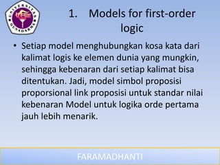 FARAMADHANTI
1. Models for first-order
logic
• Setiap model menghubungkan kosa kata dari
kalimat logis ke elemen dunia yang mungkin,
sehingga kebenaran dari setiap kalimat bisa
ditentukan. Jadi, model simbol proposisi
proporsional link proposisi untuk standar nilai
kebenaran Model untuk logika orde pertama
jauh lebih menarik.
 