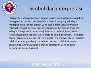 FARAMADHANTI
Simbol dan interpretasi
• Interpretasi atau penafsiran adalah proses komunikasi melalui lisan
atau gerakan antara dua atau lebih pembicara yang tak dapat
menggunakan simbol-simbol yang sama, baik secara simultan
(dikenal sebagai interpretasi simultan) atau berurutan (dikenal
sebagai interpretasi berurutan). Menurut definisi, interpretasi
hanya digunakan sebagai suatu metode jika dibutuhkan. Jika suatu
objek (karya seni, ujaran, dll) cukup jelas maknanya, objek tersebut
tidak akan mengundang suatu interpretasi. Istilah interpretasi
sendiri dapat merujuk pada proses penafsiran yang sedang
berlangsung atau hasilnya
 
