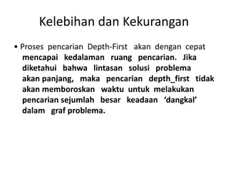 Kelebihan dan Kekurangan
• Proses pencarian Depth-First akan dengan cepat
mencapai kedalaman ruang pencarian. Jika
diketahui bahwa lintasan solusi problema
akan panjang, maka pencarian depth_first tidak
akan memboroskan waktu untuk melakukan
pencarian sejumlah besar keadaan ‘dangkal’
dalam graf problema.
 