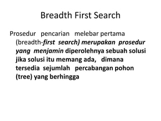 Breadth First Search
Prosedur pencarian melebar pertama
(breadth-first search) merupakan prosedur
yang menjamin diperolehnya sebuah solusi
jika solusi itu memang ada, dimana
tersedia sejumlah percabangan pohon
(tree) yang berhingga
 
