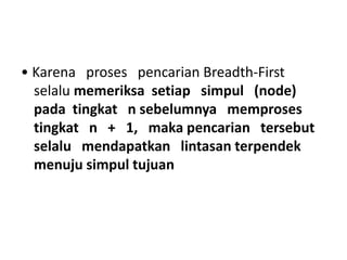 • Karena proses pencarian Breadth-First
selalu memeriksa setiap simpul (node)
pada tingkat n sebelumnya memproses
tingkat n + 1, maka pencarian tersebut
selalu mendapatkan lintasan terpendek
menuju simpul tujuan
 