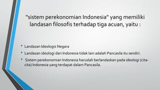"sistem perekonomian Indonesia" yang memiliki
landasan filosofis terhadap tiga acuan, yaitu :
• Landasan Ideologis Negara
• Landasan ideologi dari Indonesia tidak lain adalah Pancasila itu sendiri.
• Sistem perekonomian Indonesia haruslah berlandaskan pada ideologi (cita-
cita) Indonesia yang terdapat dalam Pancasila.
 