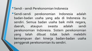 •Sendi - sendi Perekonomian Indonesia
•Sendi-sendi perekonomian Indonesia adalah
badan-badan usaha yang ada di Indonesia itu
sendiri. Semua badan usaha baik milik negara,
daerah, ataupun swasta adalah sendi
perekonomian Indonesia. Sistem perekonomian
yang telah dibuat tidak boleh melebihi
kemampuan dari kinerja badan-badan usaha
penggerak perekonomian itu sendiri.
 