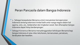 Peran Pancasila dalam Bangsa Indonesia
• 1. Sebagai kesepakatan Bersama untuk menyatukan kemajemukan
Indonesia tentang tolenransi timbal balik antar warga negara dalam hal
agama, suku ,ras , kedaerahan dan tingkatan sosial. Dan diharapkan bangsa
Indonesia dapat hidup berdampingan.
• Sebagai Konsensus Bersama menyelenggarakan kehidupan Bersama bagi
bangsa Indonesia di atas nilai2 ketuhanan, kemanusiaan, persatuan,
kerakyatan dan keadilan.
 