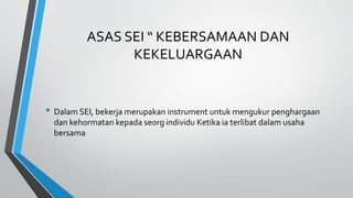 ASAS SEI “ KEBERSAMAAN DAN
KEKELUARGAAN
• Dalam SEI, bekerja merupakan instrument untuk mengukur penghargaan
dan kehormatan kepada seorg individu Ketika ia terlibat dalam usaha
bersama
 
