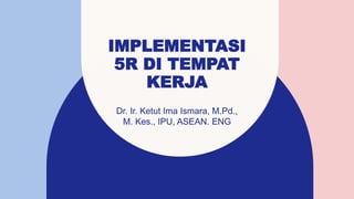 IMPLEMENTASI
5R DI TEMPAT
KERJA
Dr. Ir. Ketut Ima Ismara, M.Pd.,
M. Kes., IPU, ASEAN. ENG
 