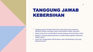 TANGGUNG JAWAB
KEBERSIHAN
27
• Tanggung jawab terhadap kebersihan pada tempat kerja sebaiknya
dilakukan dengan membagi orang-orang kedalam wilayah yang kecil
• Setiap orang harus membersihkan tempat kerjanya secara bersama-sama
• Sebelum membuat jadwal kebersihan, buatlah daftar kegiatan kebersihan
terlebih dahulu
• Lebih baik menggunakan shift terutama untuk membersihkan area yang
dipakai bersama
 