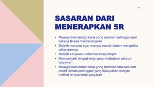 SASARAN DARI
MENERAPKAN 5R
39
• Mewujudkan tempat kerja yang nyaman sehingga saat
bekerja terasa menyenangkan
• Melatih manusia agar mampu mandiri dalam mengelola
pekerjaannya
• Melatih karyawan dalam bersikap disiplin
• Memperbaiki tempat kerja yang melibatkan seluruh
karyawan
• Mewujudkan tempat kerja yang memiliki citra baik dan
positif dimata pelanggan yang diwujudkan dengan
melihat tempat kerja yang baik
 
