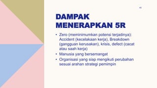 DAMPAK
MENERAPKAN 5R
40
• Zero (meminimumkan potensi terjadinya):
Accident (kecelakaan kerja), Breakdown
(gangguan kerusakan), krisis, defect (cacat
atau saah kerja)
• Manusia yang bersemangat
• Organisasi yang siap mengikuti perubahan
sesuai arahan strategi pemimpin
 
