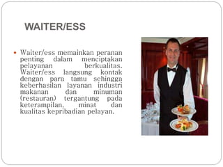 WAITER/ESS 
 Waiter/ess memainkan peranan 
penting dalam menciptakan 
pelayanan berkualitas. 
Waiter/ess langsung kontak 
dengan para tamu sehingga 
keberhasilan layanan industri 
makanan dan minuman 
(restauran) tergantung pada 
keterampilan, minat dan 
kualitas kepribadian pelayan. 
 