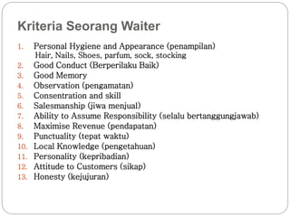 Kriteria Seorang Waiter 
1. Personal Hygiene and Appearance (penampilan) 
Hair, Nails, Shoes, parfum, sock, stocking 
2. Good Conduct (Berperilaku Baik) 
3. Good Memory 
4. Observation (pengamatan) 
5. Consentration and skill 
6. Salesmanship (jiwa menjual) 
7. Ability to Assume Responsibility (selalu bertanggungjawab) 
8. Maximise Revenue (pendapatan) 
9. Punctuality (tepat waktu) 
10. Local Knowledge (pengetahuan) 
11. Personality (kepribadian) 
12. Attitude to Customers (sikap) 
13. Honesty (kejujuran) 
 