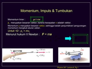 Momentum, Impuls & Tumbukan

 Momentum linier :      p ≡ mv
 p, merupakan besaran vektor, karena kecepatan v adalah vektor.
 Momentum p merupakan besaran vektor, sehingga kaidah penjumlahan/ pengurangan
 momentum mengikuti aturan vektor .
 Untuk 1D : px = mvx
Menurut hukum II Newton : F = ma                                          
                               dv d                                     dp
                           = m = (mv)                                   F=
                               dt dt                                       dt




                                                 Physics 207: Lecture 6, Pg 1
 