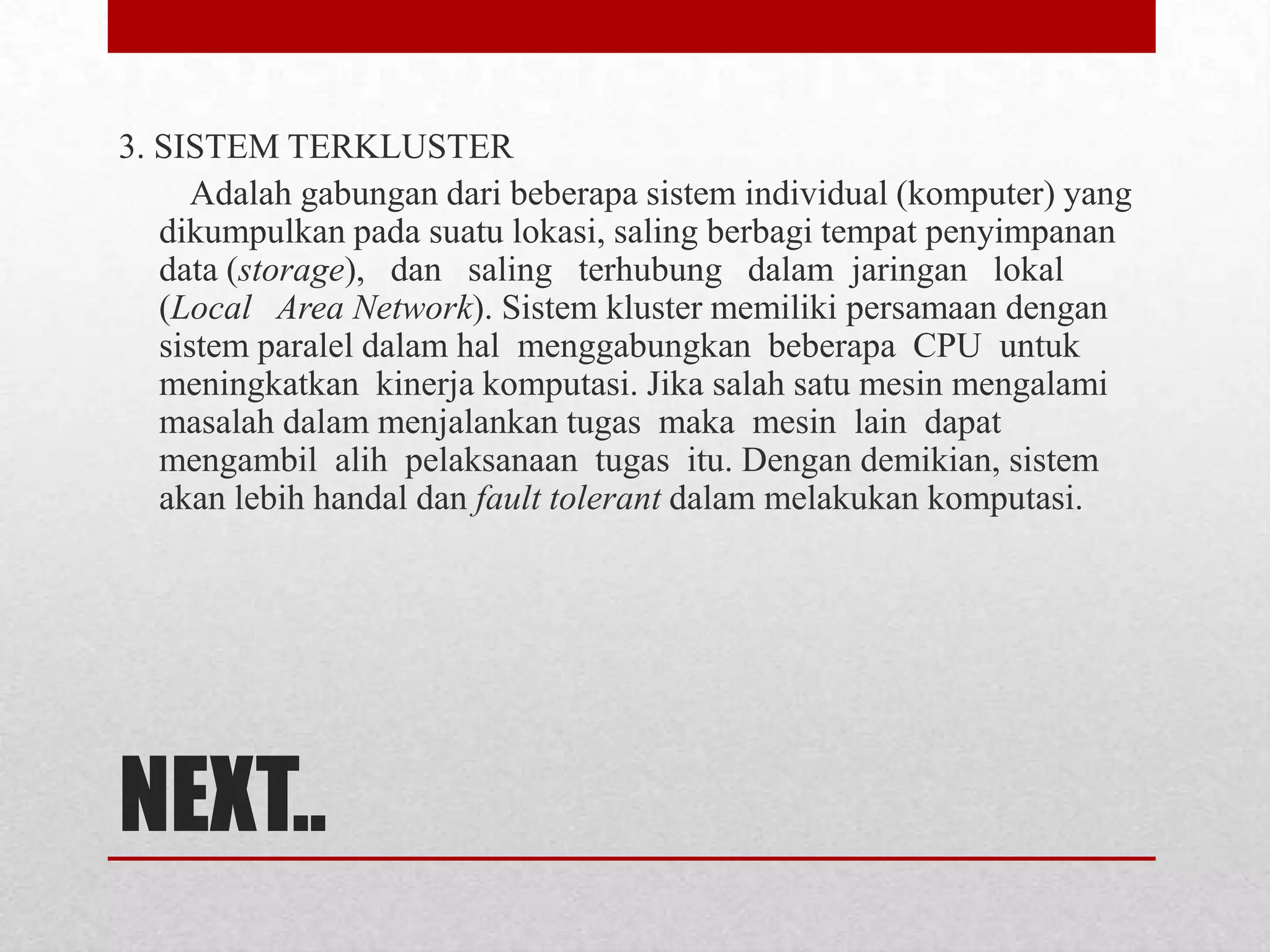 3. SISTEM TERKLUSTER
      Adalah gabungan dari beberapa sistem individual (komputer) yang
   dikumpulkan pada suatu lokasi, saling berbagi tempat penyimpanan
   data (storage), dan saling terhubung dalam jaringan lokal
   (Local Area Network). Sistem kluster memiliki persamaan dengan
   sistem paralel dalam hal menggabungkan beberapa CPU untuk
   meningkatkan kinerja komputasi. Jika salah satu mesin mengalami
   masalah dalam menjalankan tugas maka mesin lain dapat
   mengambil alih pelaksanaan tugas itu. Dengan demikian, sistem
   akan lebih handal dan fault tolerant dalam melakukan komputasi.




NEXT..
 