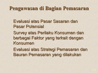 1-11
Pengawasan di Bagian PemasaranPengawasan di Bagian Pemasaran
Evaluasi atas Pasar Sasaran danEvaluasi atas Pasar Sasaran dan
Pasar PotensialPasar Potensial
Survey atas Perilaku Konsumen danSurvey atas Perilaku Konsumen dan
berbagai Faktor yang terkait denganberbagai Faktor yang terkait dengan
KonsumenKonsumen
Evaluasi atas Strategi Pemasaran danEvaluasi atas Strategi Pemasaran dan
Bauran Pemasaran yang dilakukanBauran Pemasaran yang dilakukan
 