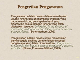 1-2
Pengertian PengawasanPengertian Pengawasan
Pengawasan adalah proses dalam menetapkanPengawasan adalah proses dalam menetapkan
ukuran kinerja dan pengambilan tindakan yangukuran kinerja dan pengambilan tindakan yang
dapat mendukung pencapaian hasil yangdapat mendukung pencapaian hasil yang
diharapkan sesuai dengan kinerja yang telahdiharapkan sesuai dengan kinerja yang telah
ditetapkan tersebut.ditetapkan tersebut.ControllingControlling is the process ofis the process of
measuring performance and taking action to ensuremeasuring performance and taking action to ensure
desired resultsdesired results.. (Schermerhorn,2002)(Schermerhorn,2002)
Pengawasan adalah proses untuk memastikanPengawasan adalah proses untuk memastikan
bahwa segala aktifitas yang terlaksana sesuaibahwa segala aktifitas yang terlaksana sesuai
dengan apa yang telah direncanakandengan apa yang telah direncanakan .. the processthe process
of ensuring that actual activities conform the plannedof ensuring that actual activities conform the planned
activitiesactivities.. ((Stoner,Freeman,&Gilbert,1995)Stoner,Freeman,&Gilbert,1995)
 