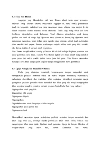b.Metode Von Thunen
Anggapan yang dikemukakan oleh Von Thunen adalah tanah dasar semuanya.
Intensitas setiap tanaman tertentu. Berdasarkan anggapan ini, maka bentuk pemanfaatan
tanah itu konsentris melingkari kota yang merupakan pasar, sehingga yang penting di sini
adalah menyusun daerah tanaman secara ekonomis. Tanah yang paling dekat dari kota
hendaknya dimanfaatkan untuk kehutanan. Tanah diluarnya dimanfaatkan untuk ladang
gandum dan tanah di luarnya lagi digunakan untuk peternakan. Tanah yang digunakan untuk
peternakan merupakan tanah terluar yang memiliki nilai, sehingga setelah tanah peternakan
tidak memiliki nilai apapun. Daerah pembuangan sampah adalah tanah yang tidak memiliki
nilai karena terletak di luar dari tanah peternakan.
Von Thunen mengidentifikasi tentang perbedaan lokasi dari berbagai kegiatan pertanian atas
dasar perbedaan sewa lahan. Menurut Von Thunen tingkat sewa lahan adalah paling mahal di
pusat pasar dan makin rendah apabila makin jauh dari pasar. Von Thunen menentukan
hubungan sewa lahan dengan jarak ke pasar dengan menggunakan kurva permintaan.
6.5 Upaya Peningkatan Produksi Pertanian
Usaha yang dilakukan pemerintah bersama-sama dengan masyarakat untuk
meningkatkan produksi pertanian antara lain melalui program intensifikasi, ekstensifikasi,
mekanisasi, diversifikasi, dan rehabilitasi lahan pertanian. Intensifikasi merupakan upaya
peningkatan produksi pertanian tanpa menambah luas lahan yang ada, tetapi mengupayakan
lahan seoptimal mungkin, misalnya melalui program Sapta Usaha Tani, yang meliputi:
1) pengolahan tanah yang baik;
2) pemilihan bibit unggul
3) pengairan (irigasi);
4) pemupukan;
5) pemberantasan hama dan penyakit secara terpadu;
6) pengolahan pasca panen; dan
7) pemasaran hasil.
Ekstensifikasi merupakan upaya peningkatan produksi pertanian dengan menambah luas
lahan yang telah ada, misalnya melalui pembukaan lahan hutan, semak belukar atau
mengeringkan lahan rawa untuk dijadikan tanah pertanian. Upaya ini banyak dilakukan di
wilayah-wilayah yang masih luas, seperti Kalimantan dan Papua.
 