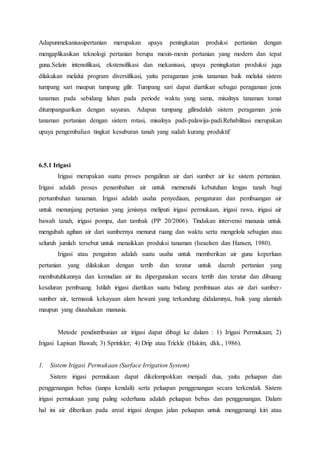 Adapunmekanisasipertanian merupakan upaya peningkatan produksi pertanian dengan
mengaplikasikan teknologi pertanian berupa mesin-mesin pertanian yang modern dan tepat
guna.Selain intensifikasi, ekstensifikasi dan mekanisasi, upaya peningkatan produksi juga
dilakukan melalui program diversifikasi, yaitu peragaman jenis tanaman baik melalui sistem
tumpang sari maupun tumpang gilir. Tumpang sari dapat diartikan sebagai peragaman jenis
tanaman pada sebidang lahan pada periode waktu yang sama, misalnya tanaman tomat
ditumpangsarikan dengan sayuran. Adapun tumpang giliradalah sistem peragaman jenis
tanaman pertanian dengan sistem rotasi, misalnya padi-palawija-padi.Rehabilitasi merupakan
upaya pengembalian tingkat kesuburan tanah yang sudah kurang produktif
6.5.1 Irigasi
Irigasi merupakan suatu proses pengaliran air dari sumber air ke sistem pertanian.
Irigasi adalah proses penambahan air untuk memenuhi kebutuhan lengas tanah bagi
pertumbuhan tanaman. Irigasi adalah usaha penyediaan, pengaturan dan pembuangan air
untuk menunjang pertanian yang jenisnya meliputi irigasi permukaan, irigasi rawa, irigasi air
bawah tanah, irigasi pompa, dan tambak (PP 20/2006). Tindakan intervensi manusia untuk
mengubah agihan air dari sumbernya menurut ruang dan waktu serta mengelola sebagian atau
seluruh jumlah tersebut untuk menaikkan produksi tanaman (Israelsen dan Hansen, 1980).
Irigasi atau pengairan adalah suatu usaha untuk memberikan air guna keperluan
pertanian yang dilakukan dengan tertib dan teratur untuk daerah pertanian yang
membutuhkannya dan kemudian air itu dipergunakan secara tertib dan teratur dan dibuang
kesaluran pembuang. Istilah irigasi diartikan suatu bidang pembinaan atas air dari sumber-
sumber air, termasuk kekayaan alam hewani yang terkandung didalamnya, baik yang alamiah
maupun yang diusahakan manusia.
Metode pendistribusian air irigasi dapat dibagi ke dalam : 1) Irigasi Permukaan; 2)
Irigasi Lapisan Bawah; 3) Sprinkler; 4) Drip atau Trickle (Hakim, dkk., 1986).
1. Sistem Irigasi Permukaan (Surface Irrigation System)
Sistem irigasi permukaan dapat dikelompokkan menjadi dua, yaitu peluapan dan
penggenangan bebas (tanpa kendali) serta peluapan penggenangan secara terkendali. Sistem
irigasi permukaan yang paling sederhana adalah peluapan bebas dan penggenangan. Dalam
hal ini air diberikan pada areal irigasi dengan jalan peluapan untuk menggenangi kiri atau
 