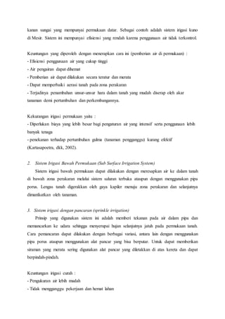 kanan sungai yang mempunyai permukaan datar. Sebagai contoh adalah sistem irigasi kuno
di Mesir. Sistem ini mempunyai efisiensi yang rendah karena penggunaan air tidak terkontrol.
Keuntungan yang diperoleh dengan menerapkan cara ini (pemberian air di permukaan) :
- Efisiensi penggunaan air yang cukup tinggi
- Air pengairan dapat dihemat
- Pemberian air dapat dilakukan secara teratur dan merata
- Dapat memperbaiki aerasi tanah pada zona perakaran
- Terjadinya penambahan unsur-unsur hara dalam tanah yang mudah diserap oleh akar
tanaman demi pertumbuhan dan perkembangannya.
Kekurangan irigasi permukaan yaitu :
- Diperlukan biaya yang lebih besar bagi pengaturan air yang intensif serta penggunaan lebih
banyak tenaga
- penekanan terhadap pertumbuhan gulma (tanaman pengganggu) kurang efektif
(Kartasapoetra, dkk, 2002).
2. Sistem Irigasi Bawah Permukaan (Sub Surface Irrigation System)
Sistem irigasi bawah permukaan dapat dilakukan dengan meresapkan air ke dalam tanah
di bawah zona perakaran melalui sistem saluran terbuka ataupun dengan menggunakan pipa
porus. Lengas tanah digerakkan oleh gaya kapiler menuju zona perakaran dan selanjutnya
dimanfaatkan oleh tanaman.
3. Sistem irigasi dengan pancaran (sprinkle irrigation)
Prinsip yang digunakan sistem ini adalah memberi tekanan pada air dalam pipa dan
memancarkan ke udara sehingga menyerupai hujan selanjutnya jatuh pada permukaan tanah.
Cara pemancaran dapat dilakukan dengan berbagai variasi, antara lain dengan menggunakan
pipa porus ataupun menggunakan alat pancar yang bisa berputar. Untuk dapat memberikan
siraman yang merata sering digunakan alat pancar yang diletakkan di atas kereta dan dapat
berpindah-pindah.
Keuntungan irigasi curah :
- Pengukuran air lebih mudah
- Tidak mengganggu pekerjaan dan hemat lahan
 