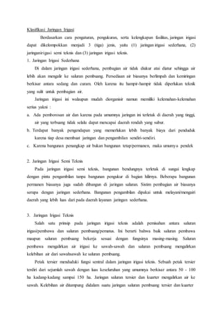 Klasifikasi Jaringan Irigasi
Berdasarkan cara pengaturan, pengukuran, serta kelengkapan fasilitas, jaringan irigasi
dapat dikelompokkan menjadi 3 (tiga) jenis, yaitu (1) jaringan irigasi sederhana, (2)
jaringanirigasi semi teknis dan (3) jaringan irigasi teknis.
1. Jaringan Irigasi Sederhana
Di dalam jaringan irigasi sederhana, pembagian air tidak diukur atai diatur sehingga air
lebih akan mengalir ke saluran pembuang. Persediaan air biasanya berlimpah dan kemiringan
berkisar antara sedang dan curam. Oleh karena itu hampir-hampir tidak diperlukan teknik
yang sulit untuk pembagian air.
Jaringan irigasi ini walaupun mudah diorganisir namun memiliki kelemahan-kelemahan
serius yakni :
a. Ada pemborosan air dan karena pada umumnya jaringan ini terletak di daerah yang tinggi,
air yang terbuang tidak selalu dapat mencapai daerah rendah yang subur.
b. Terdapat banyak pengendapan yang memerlukan lebih banyak biaya dari penduduk
karena tiap desa membuat jaringan dan pengambilan sendiri-sendiri.
c. Karena bangunan penangkap air bukan bangunan tetap/permanen, maka umumya pendek
2. Jaringan Irigasi Semi Teknis
Pada jaringan irigasi semi teknis, bangunan bendungnya terletak di sungai lengkap
dengan pintu pengambilan tanpa bangunan pengukur di bagian hilirnya. Beberapa bangunan
permanen biasanya juga sudah dibangun di jaringan saluran. Sistim pembagian air biasanya
serupa dengan jaringan sederhana. Bangunan pengambilan dipakai untuk melayani/mengairi
daerah yang lebih luas dari pada daerah layanan jaringan sederhana.
3. Jaringan Irigasi Teknis
Salah satu prinsip pada jaringan irigasi teknis adalah pemisahan antara saluran
irigasi/pembawa dan saluran pembuang/pematus. Ini berarti bahwa baik saluran pembawa
maupun saluran pembuang bekerja sesuai dengan fungsinya masing-masing. Saluran
pembawa mengalirkan air irigasi ke sawah-sawah dan saluran pembuang mengalirkan
kelebihan air dari sawahsawah ke saluran pembuang.
Petak tersier menduduki fungsi sentral dalam jaringan irigasi teknis. Sebuah petak tersier
terdiri dari sejumlah sawah dengan luas keseluruhan yang umumnya berkisar antara 50 - 100
ha kadang-kadang sampai 150 ha. Jaringan saluran tersier dan kuarter mengalirkan air ke
sawah. Kelebihan air ditampung didalam suatu jaringan saluran pembuang tersier dan kuarter
 