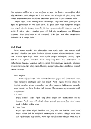 dan selanjutnya dialirkan ke jaringan pembuang sekunder dan kuarter. Jaringan irigasi teknis
yang didasarkan pada prinsip-prinsi di atas adalah cara pembagian air yang paling efisien
dengan mempertimbangkan waktuwaktu merosotnya persediaan air serta kebutuhan petani.
Jaringan irigasi teknis memungkinkan dilakukannya pengukuran aliran, pembagian air
irigasi dan pembuangan air lebih secara efisien. Jika petak tersier hanya memperoleh air apda
satu tempat saja dari jaringan utama, hal ini akan memerlukan jumlah bangunan yang lebih
sedikit di saluran primer, ekspoitasi yang lebih baik dan pemeliharaan yang lebihmurah.
Kesalahan dalam pengelolaan air di petak-petak tersier juga tidak akan mempengaruhi
pembagian air di jaringan utama.
6.5.2 Pupuk
Pupuk adalah material yang ditambahkan pada media tanam atau tanaman untuk
mencukupi kebutuhan hara yang diperlukan tanaman sehingga mampu berproduksi dengan
baik. Material pupuk dapat berupa bahan organik ataupun non-organik (mineral). Pupuk
berbeda dari suplemen tambahan. Pupuk mengandung bahan baku pertumbuhan dan
perkembangan tanaman, sementara suplemen seperti hormontumbuhan membantu kelancaran
proses metabolisme. Ke dalam pupuk, khususnya pupuk buatan, dapat ditambahkan sejumlah
material suplemen
1. Pupuk Organik
Pupuk organik adalah semua sisa bahan tanaman, pupuk hijau, dan kotoran hewan
yang mempunyai kandungan unsur hara rendah. Pupuk organik tersedia setelah zat
tersebut mengalami proses pembusukan oleh mikro organisme. Selain pupuk anorganik,
pupuk organik juga harus dberikan pada tanaman. Macam-macam pupuk organik adalah
sebagi berikut:
a. Kompos
Pupuk kompos adalah pupuk yang dibuat dengan cara membusukkan sisa-sisa
tanaman. Pupuk jenis ini berfungsi sebagai pemberi unsur-unsur hara yang berguna
untuk perbaikan struktur tanah.
b. Pupuk Hijau
Pupuk hijau adalah bagian tumbuhan hijau yang mati dan tertimbun dalam tanah.
Pupuk organik jenis ini mempunyai perimbangan C/N rendah, sehingga dapat terurai
dan cepat tersedia bagi tanaman. Pupuk hijau sebagai sumber nitrogen cukup baik di
 