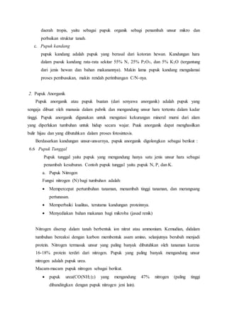daerah tropis, yaitu sebagai pupuk organik sebagi penambah unsur mikro dan
perbaikan struktur tanah.
c. Pupuk kandang
pupuk kandang adalah pupuk yang berasal dari kotoran hewan. Kandungan hara
dalam puouk kandang rata-rata sekitar 55% N, 25% P2O5, dan 5% K2O (tergantung
dari jenis hewan dan bahan makanannya). Makin lama pupuk kandang mengalamai
proses pembusukan, makin rendah perimbangan C/N-nya.
2. Pupuk Anorganik
Pupuk anorganik atau pupuk buatan (dari senyawa anorganik) adalah pupuk yang
sengaja dibuat oleh manusia dalam pabrik dan mengandung unsur hara tertentu dalam kadar
tinggi. Pupuk anorganik digunakan untuk mengatasi kekurangan mineral murni dari alam
yang diperlukan tumbuhan untuk hidup secara wajar. Puuk anorganik dapat menghasilkan
bulir hijau dan yang dibutuhkan dalam proses fotosintesis.
Berdasarkan kandungan unsur-unsurnya, pupuk anorganik digolongkan sebagai berikut :
6.6 Pupuk Tunggal
Pupuk tunggal yaitu pupuk yang mengandung hanya satu jenis unsur hara sebagai
penambah kesuburan. Contoh pupuk tunggal yaitu pupuk N, P, dan K.
a. Pupuk Nitrogen
Fungsi nitrogen (N) bagi tumbuhan adalah:
 Mempercepat pertumbuhan tanaman, menambah tinggi tanaman, dan merangsang
pertunasan.
 Memperbaiki kualitas, terutama kandungan proteinnya.
 Menyediakan bahan makanan bagi mikroba (jasad renik)
Nitrogen diserap dalam tanah berbentuk ion nitrat atau ammonium. Kemudian, didalam
tumbuhan bereaksi dengan karbon membentuk asam amino, selanjutnya berubah menjadi
protein. Nitrogen termasuk unsur yang paling banyak dibutuhkan oleh tanaman karena
16-18% protein terdiri dari nitrogen. Pupuk yang paling banyak mengandung unsur
nitrogen adalah pupuk urea.
Macam-macam pupuk nitrogen sebagai berikut.
 pupuk urea(CO(NH2)2) yang mengandung 47% nitrogen (paling tinggi
dibandingkan dengan pupuk nitrogen jeni lain).
 