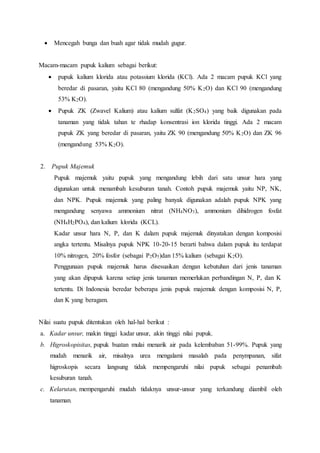  Mencegah bunga dan buah agar tidak mudah gugur.
Macam-macam pupuk kalium sebagai berikut:
 pupuk kalium klorida atau potassium klorida (KCl). Ada 2 macam pupuk KCl yang
beredar di pasaran, yaitu KCl 80 (mengandung 50% K2O) dan KCl 90 (mengandung
53% K2O).
 Pupuk ZK (Zwavel Kalium) atau kalium sulfat (K2SO4) yang baik digunakan pada
tanaman yang tidak tahan te rhadap konsentrasi ion klorida tinggi. Ada 2 macam
pupuk ZK yang beredar di pasaran, yaitu ZK 90 (mengandung 50% K2O) dan ZK 96
(mengandung 53% K2O).
2. Pupuk Majemuk
Pupuk majemuk yaitu pupuk yang mengandung lebih dari satu unsur hara yang
digunakan untuk menambah kesuburan tanah. Contoh pupuk majemuk yaitu NP, NK,
dan NPK. Pupuk majemuk yang paling banyak digunakan adalah pupuk NPK yang
mengandung senyawa ammonium nitrat (NH4NO3), ammonium dihidrogen fosfat
(NH4H2PO4), dan kalium klorida (KCL).
Kadar unsur hara N, P, dan K dalam pupuk majemuk dinyatakan dengan komposisi
angka tertentu. Misalnya pupuk NPK 10-20-15 berarti bahwa dalam pupuk itu terdapat
10% nitrogen, 20% fosfor (sebagai P2O5)dan 15% kalium (sebagai K2O).
Penggunaan pupuk majemuk harus disesuaikan dengan kebutuhan dari jenis tanaman
yang akan dipupuk karena setiap jenis tanaman memerlukan perbandingan N, P, dan K
tertentu. Di Indonesia beredar beberapa jenis pupuk majemuk dengan komposisi N, P,
dan K yang beragam.
Nilai suatu pupuk ditentukan oleh hal-hal berikut :
a. Kadar unsur, makin tinggi kadar unsur, akin tinggi nilai pupuk.
b. Higroskopisitas, pupuk buatan mulai menarik air pada kelembaban 51-99%. Pupuk yang
mudah menarik air, misalnya urea mengalami masalah pada penympanan, sifat
higroskopis secara langsung tidak mempengaruhi nilai pupuk sebagai penambah
kesuburan tanah.
c. Kelarutan, mempengaruhi mudah tidaknya unsur-unsur yang terkandung diambil oleh
tanaman.
 