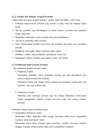 6.1.2 Cakupan dan Tinjauan Geografi Pertanian
Adapun objek atau tujuan geografi pertanian menurut Singh dan Dhilon ( 1984 ) yaitu :
1. Perbedaan macam-macam pertanian yang tersebar di muka bumi dan fungsinya dalam
spasial
2. Tipe-tipe pertanian yang dikembangkan di daerah tertentu, persamaan dan perbedaan
dengan daerah lain.
3. Menganalisa pelaksanaan sistem pertanian dan proses perubahannya
4. Arah dan isi perubahan dalam pertanian.
5. Batas wilayah-wilayah produksi hasil panen dan kombinasi hasil panen atau perusahaan
pertanian
6. Menghitung dan menguji tingkat perbedaan antara wilayah
7. Identifikasi wilayah yang produktivitas pertaniannya lemah; dan
8. Mengungkap wilayah pertanian yang stagnasi, transisi, dan dinamis.
6.1.3 Pendekatan Studi Geografi Pertanian
Dua pendekatan geografi pertanian adalah :
1) Pendekatan Empiris
Memberikan pandangan bahwa pendekatan deskripsi apa yang dikemukakan (apa
adanya) tentang bentang lahan pertanian
Pendekatan tentang pola dengan metode induktif dan generalisasi sebagai dasar dari
hasil-hasil studi yang berbeda-beda
2) Pendekatan Normatif
Difokuskan pada landscape pertanian yang ada, dengan memberikan asumsi-asumsi
dengan menggunakan hipotesa dengan teori-teori yang ada tentang produksi
pertanian.
Pendekatan tentang adanya perbedaan spasial
1) Geographical determinism model
Diasumsikan bahwa lingkungan fisikal sebagai determinan dalam proses pengambilan
keputusan dalam determinism model
Diasumsikan bahwa faktor ekonomi seperti pemasaran, produksi, dan biaya transport
dianggap homogen sebagai penentu dalam proses pengambilan keputusan.
 