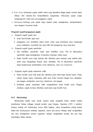 d. Cara kerja, bekerjanya pupuk adalah waktu yang diperlukan hingga pupuk tersebut dapat
dihisap oleh tanaman dan memperlihatkan pengaruhnya. Bekerjanya pupuk sangat
mempengaruhi waktu dan cara penggunaan pupuk.
e. Keasaman, beberapa jenis pupuk dapat dipakai untuk meningkatkan, mempetahankan,
atau mengurai keasaman tanah.
Pengaruh negatif penggunaan pupuk
a. Pengaruh negatif pupuk urea
 tanah akan bersifat agak asam
 penggunaan urea berlebihan dalam kurun waktu yang berdekatan akan mengurangi
proses tumbuhnya kecambah dari suatu bibit dan mengurangi daya serap akar.
b. Pengaruh negatif pupuk superfosfat
 Jika kelebihan superfosfat, tanah akan kelebihan asam. Hal ini dikarenakan
superfosfat dapat meningkatkan konsentrasi hydrogen dalam tanah.
 Dapat bersifat racun bagi tanaman jika diberikan pada tanaman yang tumbuh pada
tanah yang mengandung banyak unsur aluminium. Hal ini dikarenakan superfosfat
dapat mempercepat pembentukan racun aluminium, atau toxic aluminium.
c. Pengaruh negatif pupuk ammonium sulfat
 Dapat bersifat racun bagi tanah jika diberikan pada tanah tanpa disertai kapur. Tanpa
adanya batuan kapur, ammonium sulfat akan bebas bereaksi dengan besi, aluminium,
dan mangan membentuk racun besi, aluminium, dan mangan.
 Kelebihan pupuk ammonium sulfat mengakibatkan tanah besifat asam. Dengan
demikian, pupuk ini harus diberikan pada tanah yang bersifat basa.
6.5.3 Bioteknologi
Bioteknologi adalah suatu teknik modern untuk mengubah bahan mentah melalui
transformasi biologi sehingga menjadi produk yang berguna. Supriatna (1992 ) memberi
batasan tentang arti bioteknologi secara lebih lengkap, yakni: pemanfaatan prinsip–prinsip
ilmiah dan kerekayasaan terhadap organisme, sistem atau proses biologis untuk menghasilkan
dan atau meningkatkan potensi organisme maupun menghasilkan produk dan jasa bagi
kepentingan hidup manusia.
 
