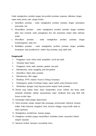 Untuk meningkatkan produksi pangan dan produksi pertanian umumnya dilakukan dengan
empat usaha pokok, yaitu sebagai berikut.
a. Intensifikasi pertanian : usaha meningkatkan produksi pertanian dengan menerapkan
pancausaha tani.
b. Ekstensifikasi pertanian : usaha meningkatkan produksi pertanian dengan membuka
lahan baru termasuk usaha penangkapan ikan dan penanaman rumput untuk makanan
ternak.
c. Diversifikasi pertanian : usaha meningkatkan produksi pertanian dengan
keanekaragaman usaha tani.
d. Rehabilitasi pertanian : usaha meningkatkan produksi pertanian dengan pemulihan
kemampuan daya produkstivitas sumber daya pertanian yang sudah kritis.
Dampakpositif
1. Penggunaan mesin traktor untuk pengolahan sawah dan tanah
2. Teknologi hujan buatan
3. Penggunaan mesin untuk memanen gandum atau padi
4. Ditemukannya mesin penggiling padi dan gandum
5. Intensifikasi dalam dunia pertanian
6. Ditemukannya bibit unggul
7. Berdirinya IPTN ( Industri Pesawat Terbang Nusantara)
8. Pembangunan pabrik di berbagai tempat, missal pabrik semen (Krakatau Steel)
9. Memberikan lapangan kerja bagi para petani maupun buruh pertanian.
10. Daerah yang tadinya hanya dapat memproduksi secara terbatas dan hanya untuk
memenuhi kebutuhan minimal masyarakatnya dapat menikmati hasil yang lebih baik
karena revolusi hijau.
11. Kekurangan bahan pangan dapat teratasi.
12. Sektor pertanian mampu menjadi pilar penyangga perekonomian Indonesia terutama
terlihat ketika Indonesia mengalami krisis ekonomi sehingga orang beralih usaha ke
sektor agrobisnis.
13. Meningkatkan produktivitas tanaman pangan..
14. Peningkatan produksi pangan menyebabkan kebutuhan primer masyarakat industri
menjadi terpenuhi.
15. Indonesia berhasil mencapai swasembada beras.
 