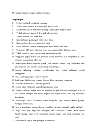 16. Kualitas tanaman pangan semakin meningkat.
Dampaknegatif
1. System bagi hasil mengalami perubahan
2. System panen bersama berubah menjadi system upah
3. Kesempatan kerja di pedesaan berkurang karena diganti menjadi mesin
4. Timbul urbanisasi karena di desa tidak ada pekerjaan
5. System ekonomi desa makin luas
6. Ketergantungan pada pupuk kimia makin besar
7. Biaya produksi dan perawatan makin mahal
8. Polusi tanah dan kematian berbagai jenis hewan karena obat hama
9. Penanaman tidak memperhatikan siklus akan mengakibatkan kebalnya hama
10. Timbul kerusakan hutan karena tebang kayu dengan mesin
11. Penggunaan pupuk buatan dan pwstisida secara berlebihan akan mengakibatkan lahan
pertanian menjadi tidak subur lagi.
12. Berkurangnya keanekaragaman genetic jenis tanaman tertentu yang disebabkan oleh
penyeragaman jenis tanaman tertentu yang dikembangkan.
13. Adanya mekanisme pertanian mengakibatkan cara bertani tradisional menjadi
terpinggirkan.
14. Rasa kegotongroyongan semakin menurun.
15. Hasil panen dari beberapa kawasan Revolusi Hijau mengalami penurunan.
16. Muncullah komersialisasi produksi pertanian
17. Muncul sikap individualis dalam hal penguasaan tanah
18. Terjadi perubahan struktur sosial di pedesaan dan pola hubungan antarlapisan petani di
desa dimana hubungan antar lapisan terpisah dan menjadi satuan sosial yang berlawanan
kepentingan.
19. Memudarnya sistem kekerabatan dalam masyarakat yang awalnya menjadi pengikat
hubungan antar lapisan.
20. Muncul kesenjangan ekonomi karena pengalihan hak milik atas tanah melalui jual beli.
21. Harga tanah yang tinggi tidak terjangkau oleh kemampuan ekonomi petani lapisan
bawah sehingga petani kaya mempunyai peluang sangat besar untuk menambah luas
tanah.
22. Menyebabkan tingkat pendapatanpun akan berbeda.
 