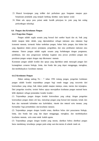 23. Muncul kesenjangan yang terlihat dari perbedaan gaya bangunan maupun gaya
berpakaian penduduk yang menjadi lambang identitas suatu lapisan sosial.
24. Mulai ada upaya para petani untuk beralih pekerjaan ke jenis yang lain seiring
perkembagan teknologi.
6.6 Pangan dan Ketahanan Pangan
6.6.1 Pengertian Pangan
Pangan adalah segala sesuatu yang berasal dari sumber hayati dan air, baik yang
diolah maupun tidak diolah, yang diperuntukkan sebagai makanan atau minuman bagi
konsumsi manusia, termasuk bahan tambahan pangan, bahan baku pangan, dan bahan lain
yang digunakan dalam proses penyiapan, pengolahan, dan atau pembuatan makanan atau
minuman. Sistem pangan adalah segala sesuatu yang berhubungan dengan pengaturan,
pembinaan, dan atau pengawasan terhadap kegiatan atau proses produksi pangan dan
peredaran pangan sampai dengan siap dikonsumsi manusia
Keamanan pangan adalah kondisi dan upaya yang diperlukan untuk mencegah pangan dari
kemungkinan cemaran biologis, kimia, dan benda lain yang dapat mengganggu, merugikan,
dan membahayakan kesehatan manusia
6.6.2 Ketahanan Pangan
Dalam undang undang No : 7 tahun 1996 tentang pangan, pengertian ketahanan
pangan adalah kondisi terpenuhinya pangan bagi rumah tangga yang tercermin dari
ketersediaan yang cukup, baik dalam jumlah maupun mutunya, aman, merata dan terjangkau.
Dari pengertian tersebut, tersirat bahwa upaya mewujudkan ketahanan pangan nasional harus
lebih dipahami sebagai pemenuhan kondisi kondisi :
(1) Terpenuhinya pangan dengan kondisi ketersediaan yang cukup, dengan pengertian
ketersediaan pangan dalam arti luas, mencakup pangan yang berasal dari tanaman, ternak dan
ikan dan memenuhi kebutuhan atas karbohidrat, vitamin dan mineral serta turunan, yang
bermanfaat bagi pertumbuhan dan kesehatan manusia.
(2) Terpenuhinya pangan dengan kondisi aman, diartikan bebas dari pencemaran biologis,
kimia, dan benda lain yang lain dapat mengganggu, merugikan, dan membahayakan
kesehatan manusia, serta aman untuk kaidah agama.
(3) Terpenuhinya pangan dengan kondisi yang merata, diartikan bahwa distribusi pangan
harus mendukung tersedianya pangan pada setiap saat dan merata di seluruh tanah air.
 