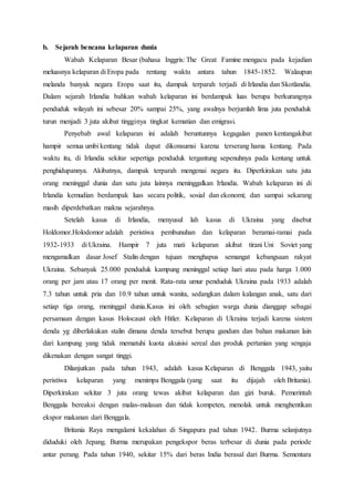 b. Sejarah bencana kelaparan dunia
Wabah Kelaparan Besar (bahasa Inggris: The Great Famine mengacu pada kejadian
meluasnya kelaparan di Eropa pada rentang waktu antara tahun 1845-1852. Walaupun
melanda banyak negara Eropa saat itu, dampak terparah terjadi di Irlandia dan Skotlandia.
Dalam sejarah Irlandia bahkan wabah kelaparan ini berdampak luas berupa berkurangnya
penduduk wilayah ini sebesar 20% sampai 25%, yang awalnya berjumlah lima juta penduduk
turun menjadi 3 juta akibat tingginya tingkat kematian dan emigrasi.
Penyebab awal kelaparan ini adalah beruntunnya kegagalan panen kentangakibat
hampir semua umbi kentang tidak dapat dikonsumsi karena terserang hama kentang. Pada
waktu itu, di Irlandia sekitar sepertiga penduduk tergantung sepenuhnya pada kentang untuk
penghidupannya. Akibatnya, dampak terparah mengenai negara itu. Diperkirakan satu juta
orang meninggal dunia dan satu juta lainnya meninggalkan Irlandia. Wabah kelaparan ini di
Irlandia kemudian berdampak luas secara politik, sosial dan ekonomi; dan sampai sekarang
masih diperdebatkan makna sejarahnya.
Setelah kasus di Irlandia, menyusul lah kasus di Ukraina yang disebut
Holdomor.Holodomor adalah peristiwa pembunuhan dan kelaparan beramai-ramai pada
1932-1933 di Ukraina. Hampir 7 juta mati kelaparan akibat tirani Uni Soviet yang
mengamalkan dasar Josef Stalin dengan tujuan menghapus semangat kebangsaan rakyat
Ukraina. Sebanyak 25.000 penduduk kampung meninggal setiap hari atau pada harga 1.000
orang per jam atau 17 orang per menit. Rata-rata umur penduduk Ukraina pada 1933 adalah
7.3 tahun untuk pria dan 10.9 tahun untuk wanita, sedangkan dalam kalangan anak, satu dari
setiap tiga orang, meninggal dunia.Kasus ini oleh sebagian warga dunia dianggap sebagai
persamaan dengan kasus Holocaust oleh Hitler. Kelaparan di Ukraina terjadi karena sistem
denda yg diberlakukan stalin dimana denda tersebut berupa gandum dan bahan makanan lain
dari kampung yang tidak mematuhi kuota akuisisi sereal dan produk pertanian yang sengaja
dikenakan dengan sangat tinggi.
Dilanjutkan pada tahun 1943, adalah kasus Kelaparan di Benggala 1943, yaitu
peristiwa kelaparan yang menimpa Benggala (yang saat itu dijajah oleh Britania).
Diperkirakan sekitar 3 juta orang tewas akibat kelaparan dan gizi buruk. Pemerintah
Benggala bereaksi dengan malas-malasan dan tidak kompeten, menolak untuk menghentikan
ekspor makanan dari Benggala.
Britania Raya mengalami kekalahan di Singapura pad tahun 1942. Burma selanjutnya
diduduki oleh Jepang. Burma merupakan pengekspor beras terbesar di dunia pada periode
antar perang. Pada tahun 1940, sekitar 15% dari beras India berasal dari Burma. Sementara
 