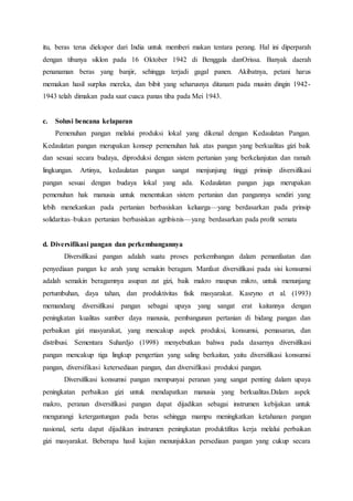 itu, beras terus diekspor dari India untuk memberi makan tentara perang. Hal ini diperparah
dengan tibanya siklon pada 16 Oktober 1942 di Benggala danOrissa. Banyak daerah
penanaman beras yang banjir, sehingga terjadi gagal panen. Akibatnya, petani harus
memakan hasil surplus mereka, dan bibit yang seharusnya ditanam pada musim dingin 1942-
1943 telah dimakan pada saat cuaca panas tiba pada Mei 1943.
c. Solusi bencana kelaparan
Pemenuhan pangan melalui produksi lokal yang dikenal dengan Kedaulatan Pangan.
Kedaulatan pangan merupakan konsep pemenuhan hak atas pangan yang berkualitas gizi baik
dan sesuai secara budaya, diproduksi dengan sistem pertanian yang berkelanjutan dan ramah
lingkungan. Artinya, kedaulatan pangan sangat menjunjung tinggi prinsip diversifikasi
pangan sesuai dengan budaya lokal yang ada. Kedaulatan pangan juga merupakan
pemenuhan hak manusia untuk menentukan sistem pertanian dan pangannya sendiri yang
lebih menekankan pada pertanian berbasiskan keluarga—yang berdasarkan pada prinsip
solidaritas–bukan pertanian berbasiskan agribisnis—yang berdasarkan pada profit semata
d. Diversifikasi pangan dan perkembangannya
Diversifikasi pangan adalah suatu proses perkembangan dalam pemanfaatan dan
penyediaan pangan ke arah yang semakin beragam. Manfaat diversifikasi pada sisi konsumsi
adalah semakin beragamnya asupan zat gizi, baik makro maupun mikro, untuk menunjang
pertumbuhan, daya tahan, dan produktivitas fisik masyarakat. Kasryno et al. (1993)
memandang diversifikasi pangan sebagai upaya yang sangat erat kaitannya dengan
peningkatan kualitas sumber daya manusia, pembangunan pertanian di bidang pangan dan
perbaikan gizi masyarakat, yang mencakup aspek produksi, konsumsi, pemasaran, dan
distribusi. Sementara Suhardjo (1998) menyebutkan bahwa pada dasarnya diversifikasi
pangan mencakup tiga lingkup pengertian yang saling berkaitan, yaitu diversifikasi konsumsi
pangan, diversifikasi ketersediaan pangan, dan diversifikasi produksi pangan.
Diversifikasi konsumsi pangan mempunyai peranan yang sangat penting dalam upaya
peningkatan perbaikan gizi untuk mendapatkan manusia yang berkualitas.Dalam aspek
makro, peranan diversifikasi pangan dapat dijadikan sebagai instrumen kebijakan untuk
mengurangi ketergantungan pada beras sehingga mampu meningkatkan ketahanan pangan
nasional, serta dapat dijadikan instrumen peningkatan produktifitas kerja melalui perbaikan
gizi masyarakat. Beberapa hasil kajian menunjukkan persediaan pangan yang cukup secara
 