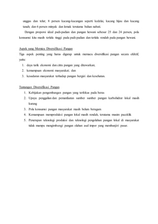 unggas dan telur; 8 persen kacang-kacangan seperti kedelai, kacang hijau dan kacang
tanah; dan 6 persen minyak dan lemak terutama bahan nabati.
Dengan proporsi ideal padi-padian dan pangan hewani sebesar 25 dan 24 persen, pola
konsumsi kita masih terlalu tinggi pada padi-padian dan terlalu rendah pada pangan hewani.
Aspek yang Memicu Diversifikasi Pangan
Tiga aspek penting yang harus digarap untuk memacu diversifikasi pangan secara efektif,
yaitu:
1. daya tarik ekonomi dan citra pangan yang ditawarkan;
2. kemampuan ekonomi masyarakat; dan
3. kesadaran masyarakat terhadap pangan bergizi dan kesehatan.
Tantangan Diversifikasi Pangan
1. Kebijakan pengembangan pangan yang terfokus pada beras
2. Upaya penggalian dan pemanfaatan sumber sumber pangan karbohidrat lokal masih
kurang
3. Pola konsumsi pangan masyarakat masih belum beragam
4. Kemampuan memproduksi pangan lokal masih rendah, terutama musim paceklik
5. Penerapan teknologi produksi dan teknologi pengolahan pangan lokal di masyarakat
tidak mampu mengimbangi pangan olahan asal impor yang membanjiri pasar.
 