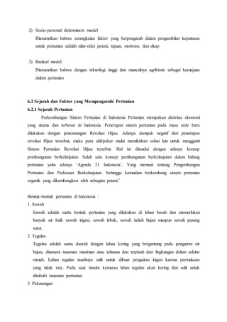 2) Socio-personal determinsm model
Diasumsikan bahwa serangkaian faktor yang berpengaruh dalam pengambilan keputusan
untuk pertanian adalah nilai-nilai petani, tujuan, motivasi, dan sikap
3) Radical model
Diasumsikan bahwa dengan teknologi tinggi dan munculnya agribisnis sebagai kemajuan
dalam pertanian
6.2 Sejarah dan Faktor yang Mempengaruhi Pertanian
6.2.1 Sejarah Pertanian
Perkembangan Sistem Pertanian di Indonesia Pertanian merupakan aktivitas ekonomi
yang utama dan terbesar di Indonesia. Penerapan sistem pertanian pada masa orde baru
dilakukan dengan pencanangan Revolusi Hijau. Adanya dampak negatif dari penerapan
revolusi Hijau tersebut, maka para ahli/pakar mulai memikirkan solusi lain untuk mengganti
Sistem Pertanian Revolusi Hijau tersebut. Hal ini ditandai dengan adanya konsep
pembangunan berkelanjutan. Salah satu konsep pembangunan berkelanjutan dalam bidang
pertanian yaitu adanya ‘Agenda 21 Indonesia’. Yang memuat tentang Pengembangan
Pertanian dan Pedesaan Berkelanjutan. Sehingga kemudian berkembang sistem pertanian
organik yang dikembangkan oleh sebagian petani.’
Bentuk-bentuk pertanian di Indonesia :
1. Sawah
Sawah adalah suatu bentuk pertanian yang dilakukan di lahan basah dan memerlukan
banyak air baik sawah irigasi, sawah lebak, sawah tadah hujan maupun sawah pasang
surut.
2. Tegalan
Tegalan adalah suatu daerah dengan lahan kering yang bergantung pada pengairan air
hujan, ditanami tanaman musiman atau tahunan dan terpisah dari lingkungan dalam sekitar
rumah. Lahan tegalan tanahnya sulit untuk dibuat pengairan irigasi karena permukaan
yang tidak rata. Pada saat musim kemarau lahan tegalan akan kering dan sulit untuk
ditubuhi tanaman pertanian.
3. Pekarangan
 