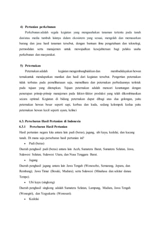 4) Pertanian perkebunan
Perkebunan adalah segala kegiatan yang mengusahakan tanaman tertentu pada tanah
dan/atau media tumbuh lainnya dalam ekosistem yang sesuai, mengolah dan memasarkan
barang dan jasa hasil tanaman tersebut, dengan bantuan ilmu pengetahuan dan teknologi,
permodalan serta manajemen untuk mewujudkan kesejahteraan bagi pelaku usaha
perkebunan dan masyarakat.
5) Peternakan
Peternakan adalah kegiatan mengembangbiakkan dan membudidayakan hewan
ternakuntuk mendapatkan manfaat dan hasil dari kegiatan tersebut. Pengertian peternakan
tidak terbatas pada pemeliharaaan saja, memelihara dan peternakan perbedaannya terletak
pada tujuan yang ditetapkan. Tujuan peternakan adalah mencari keuntungan dengan
penerapan prinsip-prinsip manajemen pada faktor-faktor produksi yang telah dikombinasikan
secara optimal. Kegiatan di bidang peternakan dapat dibagi atas dua golongan, yaitu
peternakan hewan besar seperti sapi, kerbau dan kuda, sedang kelompok kedua yaitu
peternakan hewan kecil seperti ayam, kelinci
6.3. Persebaran Hasil Pertanian di Indonesia
6.3.1 Persebaran Hasil Pertanian
Hasil pertanian negara kita antara lain padi (beras), jagung, ubi kayu, kedelai, dan kacang
tanah. Di mana saja persebaran hasil pertanian ini?
 Padi (beras)
Daerah penghasil padi (beras) antara lain Aceh, Sumatera Barat, Sumatera Selatan, Jawa,
Sulawesi Selatan, Sulawesi Utara, dan Nusa Tenggara Barat.
 Jagung
Daerah penghasil jagung antara lain Jawa Tengah (Wonosobo, Semarang, Jepara, dan
Rembang); Jawa Timur (Besuki, Madura); serta Sulawesi (Minahasa dan sekitar danau
Tempe).
 Ubi kayu (singkong)
Daerah penghasil singkong adalah Sumatera Selatan, Lampung, Madura, Jawa Tengah
(Wonogiri), dan Yogyakarta (Wonosari).
 Kedelai
 