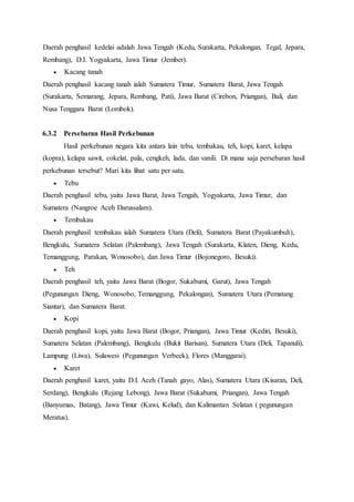 Daerah penghasil kedelai adalah Jawa Tengah (Kedu, Surakarta, Pekalongan, Tegal, Jepara,
Rembang), D.I. Yogyakarta, Jawa Timur (Jember).
 Kacang tanah
Daerah penghasil kacang tanah ialah Sumatera Timur, Sumatera Barat, Jawa Tengah
(Surakarta, Semarang, Jepara, Rembang, Pati), Jawa Barat (Cirebon, Priangan), Bali, dan
Nusa Tenggara Barat (Lombok).
6.3.2 Persebaran Hasil Perkebunan
Hasil perkebunan negara kita antara lain tebu, tembakau, teh, kopi, karet, kelapa
(kopra), kelapa sawit, cokelat, pala, cengkeh, lada, dan vanili. Di mana saja persebaran hasil
perkebunan tersebut? Mari kita lihat satu per satu.
 Tebu
Daerah penghasil tebu, yaitu Jawa Barat, Jawa Tengah, Yogyakarta, Jawa Timur, dan
Sumatera (Nangroe Aceh Darussalam).
 Tembakau
Daerah penghasil tembakau ialah Sumatera Utara (Deli), Sumatera Barat (Payakumbuh),
Bengkulu, Sumatera Selatan (Palembang), Jawa Tengah (Surakarta, Klaten, Dieng, Kedu,
Temanggung, Parakan, Wonosobo), dan Jawa Timur (Bojonegoro, Besuki).
 Teh
Daerah penghasil teh, yaitu Jawa Barat (Bogor, Sukabumi, Garut), Jawa Tengah
(Pegunungan Dieng, Wonosobo, Temanggung, Pekalongan), Sumatera Utara (Pematang
Siantar), dan Sumatera Barat.
 Kopi
Daerah penghasil kopi, yaitu Jawa Barat (Bogor, Priangan), Jawa Timur (Kediri, Besuki),
Sumatera Selatan (Palembang), Bengkulu (Bukit Barisan), Sumatera Utara (Deli, Tapanuli),
Lampung (Liwa), Sulawesi (Pegunungan Verbeek), Flores (Manggarai).
 Karet
Daerah penghasil karet, yaitu D.I. Aceh (Tanah gayo, Alas), Sumatera Utara (Kisaran, Deli,
Serdang), Bengkulu (Rejang Lebong), Jawa Barat (Sukabumi, Priangan), Jawa Tengah
(Banyumas, Batang), Jawa Timur (Kawi, Kelud), dan Kalimantan Selatan ( pegunungan
Meratus).
 