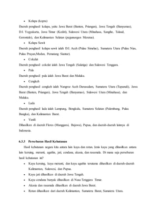  Kelapa (kopra)
Daerah penghasil kelapa, yaitu Jawa Barat (Banten, Priangan), Jawa Tengah (Banyumas),
D.I. Yogyakarta, Jawa Timur (Kediri), Sulawesi Utara (Minahasa, Sangihe, Talaud,
Gorontalo), dan Kalimantan Selatan (pegunungan Meratus).
 Kelapa Sawit
Daerah penghasil kelapa sawit ialah D.I. Aceh (Pulau Simelue), Sumatera Utara (Pulau Nias,
Pulau Prayan,Medan, Pematang Siantar).
 Cokelat
Daerah penghasil cokelat ialah Jawa Tengah (Salatiga) dan Sulawesi Tenggara.
 Pala
Daerah penghasil pala ialah Jawa Barat dan Maluku.
 Cengkeh
Daerah penghasil cengkeh ialah Nangroe Aceh Darussalam, Sumatera Utara (Tapanuli), Jawa
Barat (Banten, Priangan), Jawa Tengah (Banyumas), Sulawesi Utara (Minahasa), dan
Maluku.
 Lada
Daerah penghasil lada ialah Lampung, Bengkulu, Sumatera Selatan (Palembang, Pulau
Bangka), dan Kalimantan Barat.
 Vanili
Dihasilkan di daerah Flores (Manggarai, Bajawa), Papua, dan daerah-daerah lainnya di
Indonesia.
6.3.3 Persebaran Hasil Kehutanan
Hasil kehutanan negara kita antara lain kayu dan rotan. Jenis kayu yang dihasilkan antara
lain keruing, meranti, agathis, jati, cendana, akasia, dan rasamala. Di mana saja persebaran
hasil kehutanan ini?
 Kayu keruing, kayu meranti, dan kayu agathis terutama dihasilkan di daerah-daerah
Kalimantan, Sulawesi, dan Papua.
 Kayu jati dihasilkan di daerah Jawa Tengah.
 Kayu cendana banyak dihasilkan di Nusa Tenggara Timur.
 Akasia dan rasamala dihasilkan di daerah Jawa Barat.
 Rotan dihasilkan dari daerah Kalimantan, Sumatera Barat, Sumatera Utara.
 