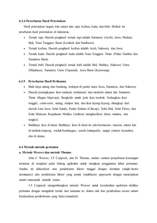 6.3.4 Persebaran Hasil Peternakan
Hasil peternakan negara kita antara lain sapi, kerbau, kuda, dan babi. Berikut ini
pesebaran hasil peternakan di Indonesia.
 Ternak sapi. Daerah penghasil ternak sapi adalah Sumatera (Aceh), Jawa, Madura,
Bali, Nusa Tenggara Barat (Lombok dan Sumbawa).
 Ternak kerbau. Daerah penghasil kerbau adalah Aceh, Sulawesi, dan Jawa.
 Ternak kuda. Daerah penghasil kuda adalah Nusa Tenggara Timur (Pulau Sumba) dan
Sumatera Barat.
 Ternak babi. Daerah penghasil ternak babi adalah Bali, Maluku, Sulawesi Utara
(Minahasa), Sumatera Utara (Tapanuli), Jawa Barat (Karawang)
6.3.5 Persebaran Hasil Perikanan
 Budi daya udang dan bandeng, terdapat di pantai utara Jawa, Sumatera, dan Sulawesi.
 Daerah penangkapan ikan (nelayan tradisional dan modern) antara lain Sumatera
Timur (Bagan Siapi-api), Bengkalis untuk jenis ikan terubuk. Sedangkan ikan
tenggiri, cumi-cumi, udang, rumput laut, dan ikan layang-layang ditangkap dari
daerah Laut Jawa, Selat Sunda, Pantai Selatan (Cilacap), Selat Bali, Selat Flores, dan
Selat Makasar. Kepulauan Maluku (Ambon) menghasilkan tiram, mutiara, dan
tongkol.
 Budidaya ikan di darat. Budidaya ikan di darat itu ada bermacam- macam, antara lain
di tambak/empang, waduk/bendungan, sawah (minapadi), sungai (sistem keramba),
dan di danau.
6.4 Metode-metode pertanian
a. Metode Weaver dan metode Thomas
John C Weaver, J,T Coppock, dan D. Thomas, analisa variansi penyebaran keruangan
terutama di terapkan pada bidang agrikultur untuk mengkaji penggunaan lahan pertanian.
Analisa ini didasarkan atas pendekatan faktor tunggal dengan dominan (single-factor
dominance) dan pendekatan faktor yang jamak (multifactor approach) dengan menerapkan
model matematik statistik varian.
J.T Coppock mengembangkan metode Weaver untuk keseluruhan spektrum aktifitas
pertanian dengan mengubah ternak dan tanaman ke dalam unit dan pembedaan secara umum
berdasarkan pembobotan yang baku (standard).
 