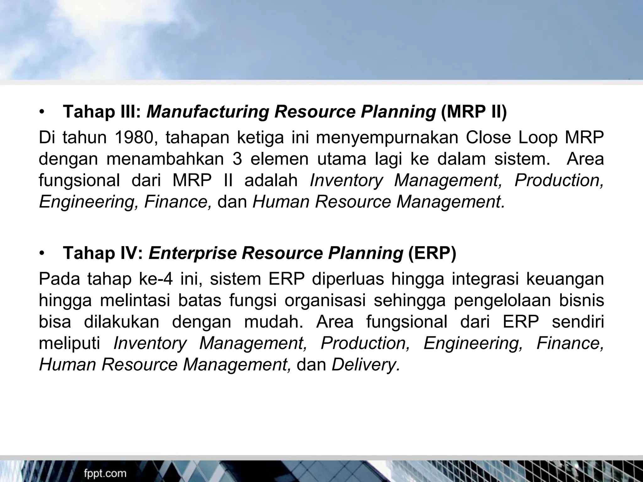 • Tahap III: Manufacturing Resource Planning (MRP II)
Di tahun 1980, tahapan ketiga ini menyempurnakan Close Loop MRP
dengan menambahkan 3 elemen utama lagi ke dalam sistem. Area
fungsional dari MRP II adalah Inventory Management, Production,
Engineering, Finance, dan Human Resource Management.
• Tahap IV: Enterprise Resource Planning (ERP)
Pada tahap ke-4 ini, sistem ERP diperluas hingga integrasi keuangan
hingga melintasi batas fungsi organisasi sehingga pengelolaan bisnis
bisa dilakukan dengan mudah. Area fungsional dari ERP sendiri
meliputi Inventory Management, Production, Engineering, Finance,
Human Resource Management, dan Delivery.
 