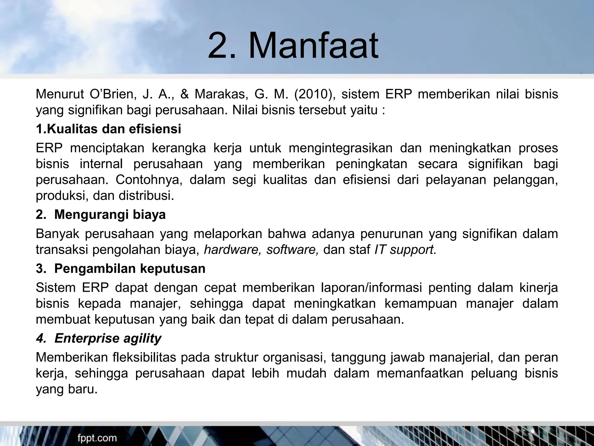 2. Manfaat
Menurut O’Brien, J. A., & Marakas, G. M. (2010), sistem ERP memberikan nilai bisnis
yang signifikan bagi perusahaan. Nilai bisnis tersebut yaitu :
1.Kualitas dan efisiensi
ERP menciptakan kerangka kerja untuk mengintegrasikan dan meningkatkan proses
bisnis internal perusahaan yang memberikan peningkatan secara signifikan bagi
perusahaan. Contohnya, dalam segi kualitas dan efisiensi dari pelayanan pelanggan,
produksi, dan distribusi.
2. Mengurangi biaya
Banyak perusahaan yang melaporkan bahwa adanya penurunan yang signifikan dalam
transaksi pengolahan biaya, hardware, software, dan staf IT support.
3. Pengambilan keputusan
Sistem ERP dapat dengan cepat memberikan laporan/informasi penting dalam kinerja
bisnis kepada manajer, sehingga dapat meningkatkan kemampuan manajer dalam
membuat keputusan yang baik dan tepat di dalam perusahaan.
4. Enterprise agility
Memberikan fleksibilitas pada struktur organisasi, tanggung jawab manajerial, dan peran
kerja, sehingga perusahaan dapat lebih mudah dalam memanfaatkan peluang bisnis
yang baru.
 