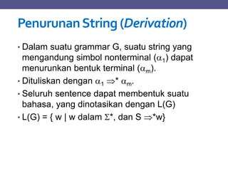 PenurunanString (Derivation)
• Dalam suatu grammar G, suatu string yang
mengandung simbol nonterminal (1) dapat
menurunkan bentuk terminal (m).
• Dituliskan dengan 1 * m.
• Seluruh sentence dapat membentuk suatu
bahasa, yang dinotasikan dengan L(G)
• L(G) = { w | w dalam *, dan S *w}
 