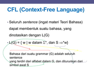 CFL (Context-Free Language)
• Seluruh sentence (ingat materi Teori Bahasa)
dapat membentuk suatu bahasa, yang
dinotasikan dengan L(G)
• L(G) = { w | w dalam *, dan S *w}
Bahasa dari suatu grammar (G) adalah seluruh
sentence
yang terdiri dari alfabet dalam G, dan diturunkan dari
simbol awal S
 