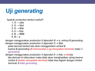 Uji generating
Apakah production berikut usefull?
1. S → aSa
2. S → Abd
3. S → Bde
4. A → Ada
5. B → BBB
6. B→ a
dengan menggunakan production 6 diperoleh B ⇒ a, artinya B generating.
dengan menggunakan production 3 diperoleh S ⇒ Bde
pada derivasi berikut kita akan menggantikan simbol B
karena B generating (B menurunkan a yg merupakan terminal) maka S
generating
dengan menggunakan production 4 diperoleh A ⇒ Ada ⇒ Adada
jika derivasi ini diteruskan maka tidak akan menghasilkan string karena
simbol A (bukan merupakan terminal) tidak bisa diganti dengan simbol
terminal, A tidak generating,
 