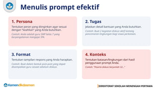 DIREKTORAT SEKOLAH MENENGAH PERTAMA
Menulis prompt efektif
1. Persona
Tentukan peran yang diinginkan agar sesuai
dengan “keahlian” yang Anda butuhkan.
Contoh: Anda adalah guru SMP kelas 7 yang
berpengalaman mengajar IPA.
2. Tugas
Jelaskan detail bantuan yang Anda butuhkan.
Contoh: Buat 2 kegiatan diskusi aktif tentang
pencemaran lingkungan bagi siswa perkotaan.
3. Format
Tentukan tampilan respons yang Anda harapkan.
Contoh: Buat dalam bentuk poin-poin yang dapat
disampaikan guru sesaat sebelum diskusi.
4. Konteks
Tentukan batasan/lingkungan dari hasil
penggunaan prompt Anda.
Contoh: "Peserta diskusi berjumlah 32..."
 