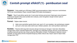 DIREKTORAT SEKOLAH MENENGAH PERTAMA
Contoh prompt efektif (1) - pembuatan soal
Persona : “Anda adalah guru IPA kelas 8 SMP yang berpengalaman dalam menyusun soal berbasis
HOTS dan memanfaatkan Papan Interaktif Digital (PID) dalam pembelajaran.”
Tugas : “Buat 5 soal pilihan ganda dan 2 soal uraian tentang pencemaran lingkungan yang mengukur
kemampuan berpikir kritis siswa (analisis dan evaluasi), serta mengaitkan dengan kondisi nyata di
lingkungan sekitar siswa.”
Format : “Sajikan dalam bentuk:
● tabel untuk soal pilihan ganda (berisi soal, opsi A–D, kunci jawaban, dan pembahasan singkat)
● poin-poin untuk soal uraian (berisi soal, indikator jawaban, dan rubrik penilaian sederhana)”
Konteks : “Peserta didik berjumlah 32 siswa dengan kemampuan beragam. Soal akan ditampilkan
menggunakan Papan Interaktif Digital (PID), sehingga harus dilengkapi dengan stimulus visual sederhana
(misalnya deskripsi gambar atau situasi yang bisa ditampilkan di layar). Pembelajaran dilakukan secara
interaktif, di mana siswa diminta menjawab langsung melalui diskusi atau respon cepat di depan kelas
menggunakan PID.”
 