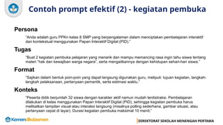 DIREKTORAT SEKOLAH MENENGAH PERTAMA
Contoh prompt efektif (2) - kegiatan pembuka
Persona
“Anda adalah guru PPKn kelas 8 SMP yang berpengalaman dalam menciptakan pembelajaran interaktif
dan kontekstual menggunakan Papan Interaktif Digital (PID).”
Tugas
“Buat 2 kegiatan pembuka pelajaran yang menarik dan mampu memancing rasa ingin tahu siswa tentang
materi “hak dan kewajiban warga negara”, serta mengaitkannya dengan kehidupan sehari-hari siswa.”
Format
“Sajikan dalam bentuk poin-poin yang dapat langsung digunakan guru, meliputi: tujuan kegiatan, langkah-
langkah pelaksanaan, pertanyaan pemantik, serta estimasi waktu.”
Konteks
“Peserta didik berjumlah 32 siswa dengan karakter aktif namun mudah terdistraksi. Pembelajaran
dilakukan di kelas menggunakan Papan Interaktif Digital (PID), sehingga kegiatan pembuka harus
melibatkan tampilan visual atau interaksi langsung (misalnya polling sederhana, gambar situasi, atau
pertanyaan cepat di layar). Durasi kegiatan pembuka maksimal 10 menit.”
 